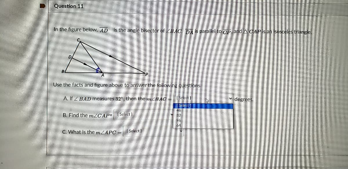 Question 11
In the figure below, AD is the angle bisector of BAC, TDA is parallel to CP, and A CAP is an isosceles triangle
Use the facts and figure above to answer the following questions.
A. If Z BAD measures 32°, then the m/BAC =
( Select 1
degrees.
[ Select)
46
B. Find the m/CAP= [Select )
M32
96
64
C. What is the mLAPC – (Select )
