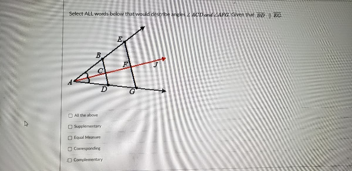 Select ALL words below that would describe angles ACD and LAFG. Given that BD I EG.
E
B.
O All the above
O Supplementary
O Equal Measure
O Corresponding
O Complementary
