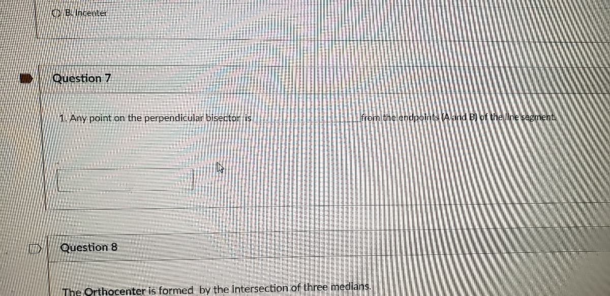 OB. Incenter
Question 7
1. Any point on the perpendicular bisector is
from the endpoints (A and B) of the line segment.
Question 8
The Orthocenter is formed by the intersection of three medians.
