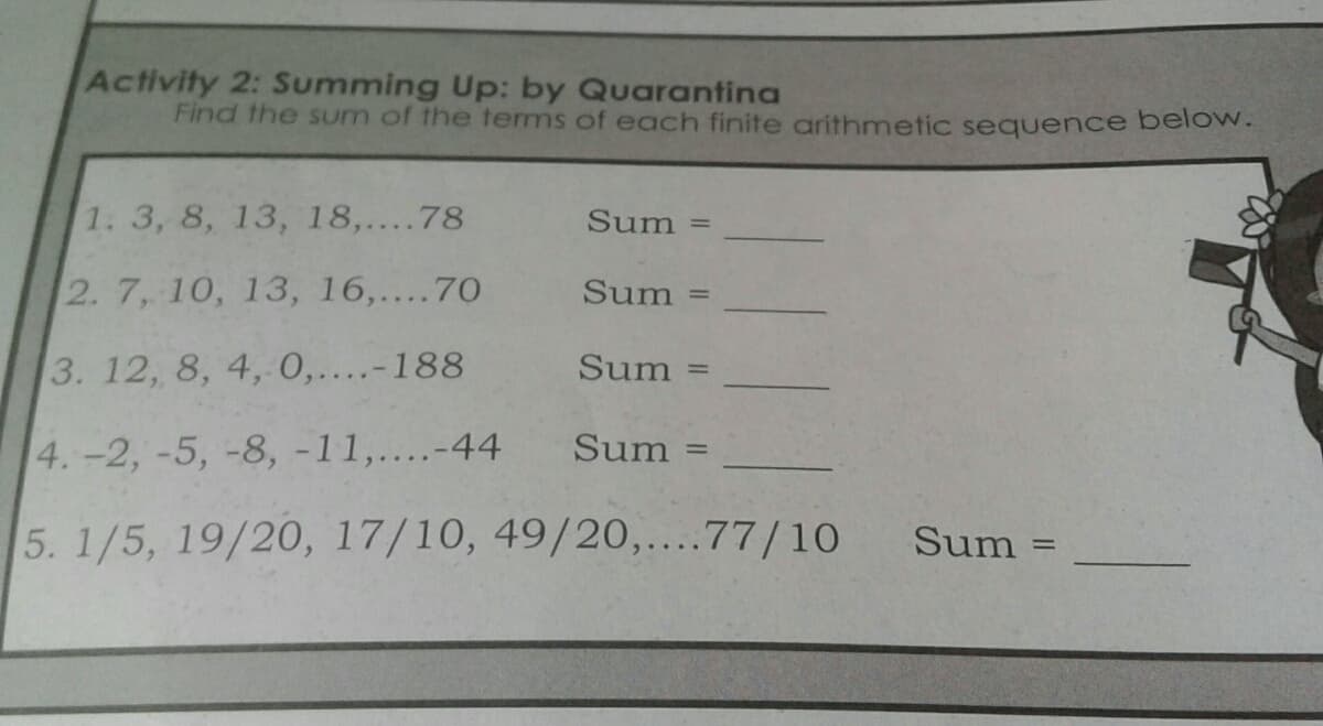 Activity 2: Summing Up: by Quarantina
Find the sum of the terms of each finite arithmetic sequence below.
1. 3, 8, 13, 18,....78
Sum
%3D
2. 7, 10, 13, 16,....70
Sum =
3. 12, 8, 4, 0,....-188
Sum
%3D
4.-2, -5, -8, -11,....-44
Sum
5. 1/5, 19/20, 17/10, 49/20,....77/10
Sum =
