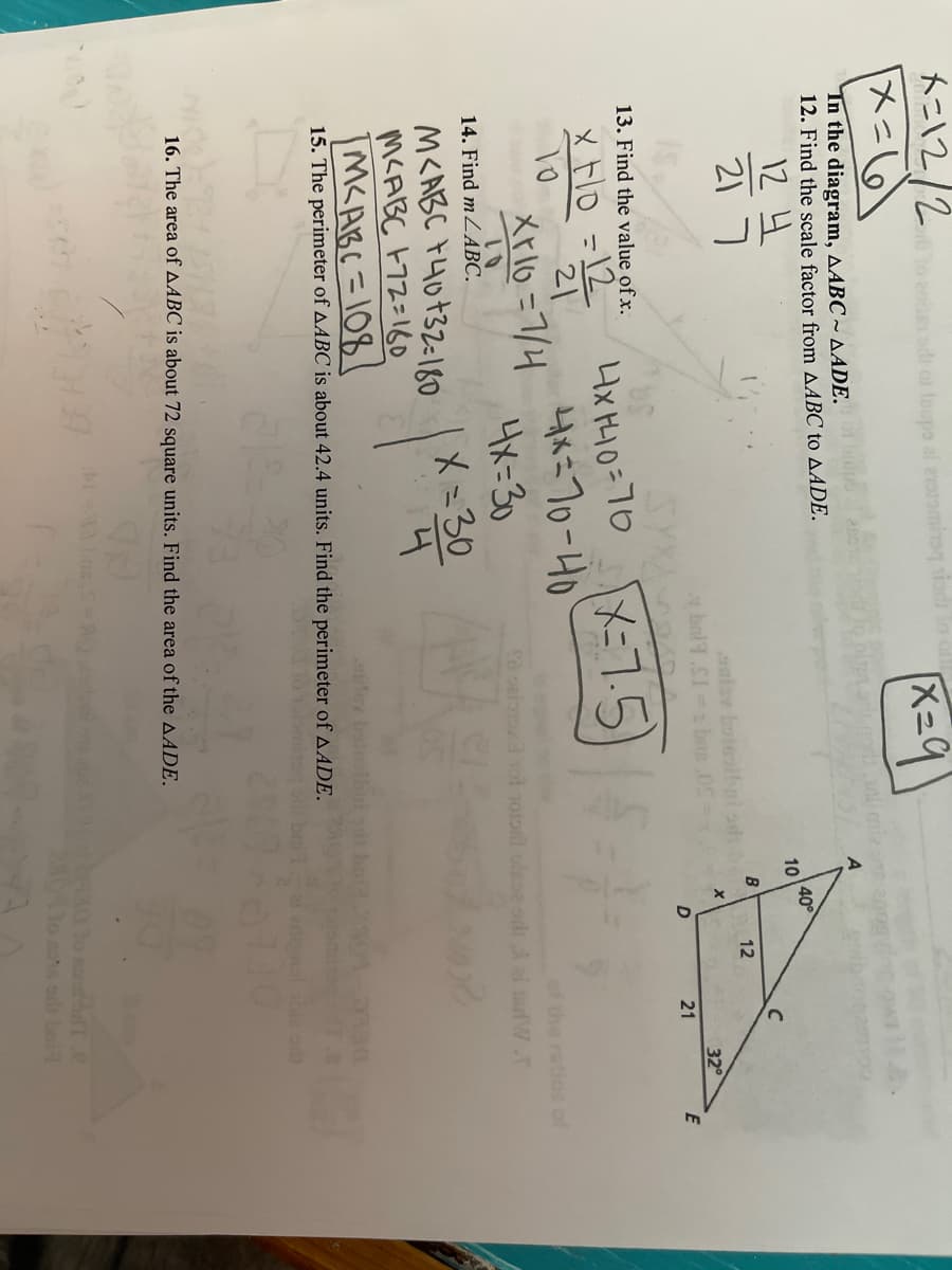 n
トニ12/2
メ=6
al eraromineq sio
K=9
Tn the diagram, AABC ~ AADE.
12. Find the scale factor from AABC to AADE.
12 4
21 7
40
10
B
12
aulav boleoibni odi
32
21
13. Find the value of x.
4x HH0=70
よ70-40
4メ=30
X=30
x Fo =12
X-7.5)
21
Xrlo=7/4
of the ratios of
い
14. Find mZABC.
ai tardW.
M<ABC F4o+32=180
M<ABC F72=160
M<ABC =108
ley baiolhnid
15. The perimeter of AABC is about 42.4 units. Find the perimeter of AADE.
erignal sbie od
09
16. The area of AABC is about 72 square units. Find the area of the AADE.
Do sand bT.e
lo sos odt bei
