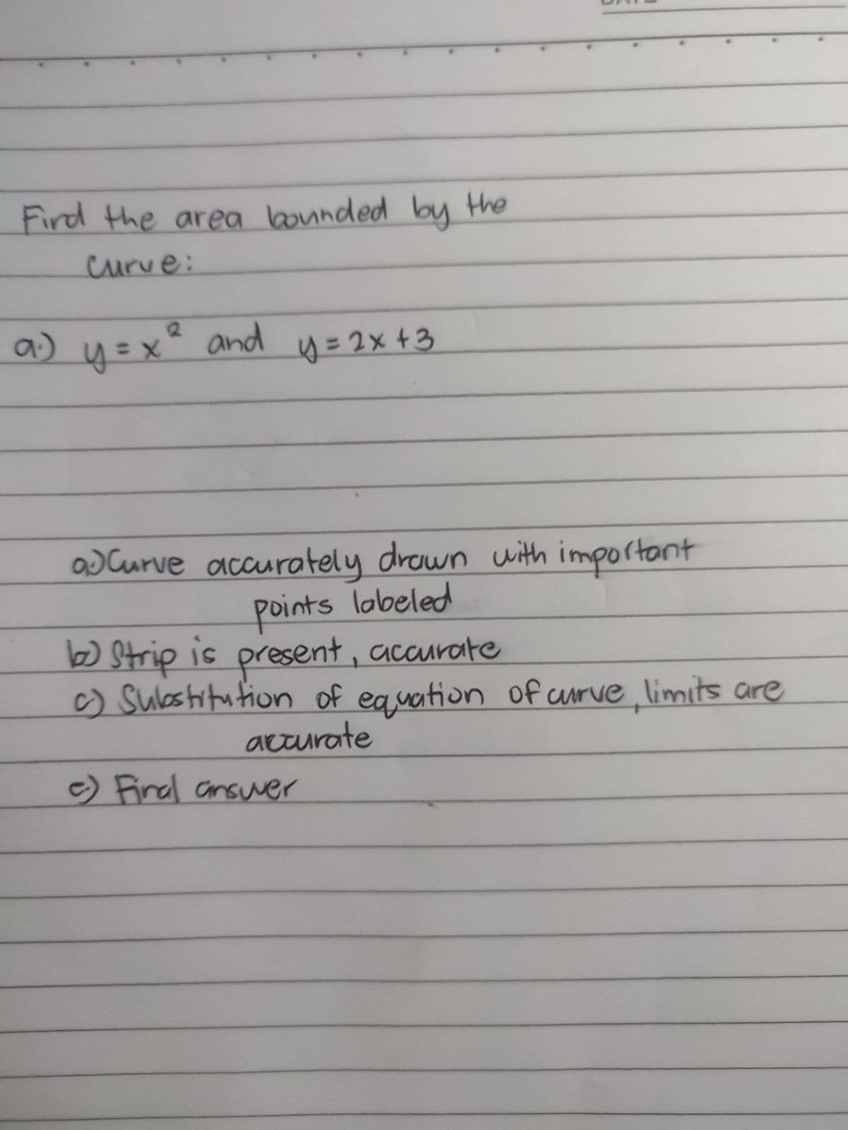 Fird the area bounded by the
curve:
a) y =x° and
4=2x+3
aJ Curve with important
accurately drwn
points lobeled
present, accurate
b Strip is
c) Sulostitution of
eauation of uurve limits are
accurate
e) Final ansuver
