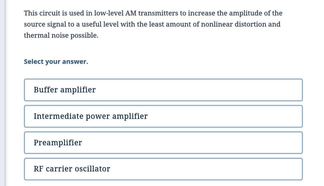 This circuit is used in low-level AM transmitters to increase the amplitude of the
source signal to a useful level with the least amount of nonlinear distortion and
thermal noise possible.
Select your answer.
Buffer amplifier
Intermediate power amplifier
Preamplifier
RF carrier oscillator