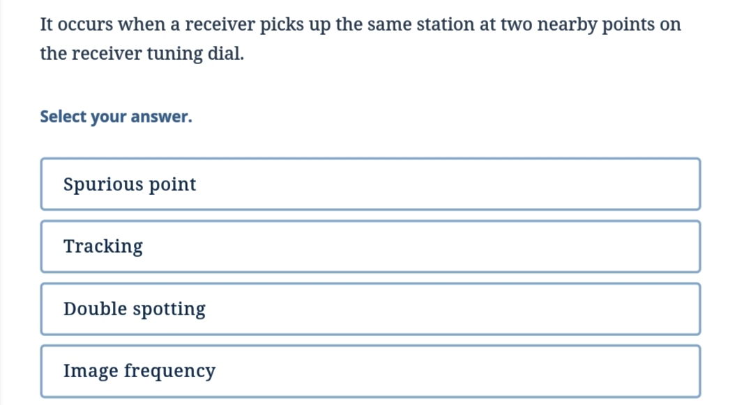 It occurs when a receiver picks up the same station at two nearby points on
the receiver tuning dial.
Select your answer.
Spurious point
Tracking
Double spotting
Image frequency