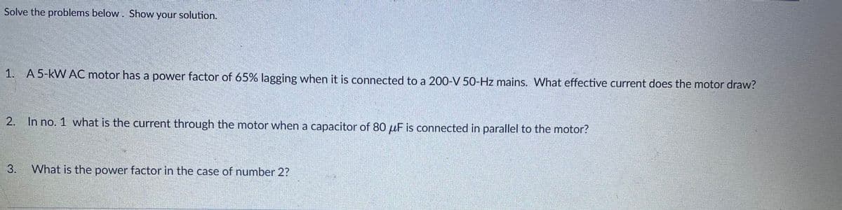 Solve the problems below. Show your solution.
1. A 5-kW AC motor has a power factor of 65% lagging when it is connected to a 200-V 50-Hz mains. What effective current does the motor draw?
2. In no. 1 what is the current through the motor when a capacitor of 80 μF is connected in parallel to the motor?
3. What is the power factor in the case of number 2?