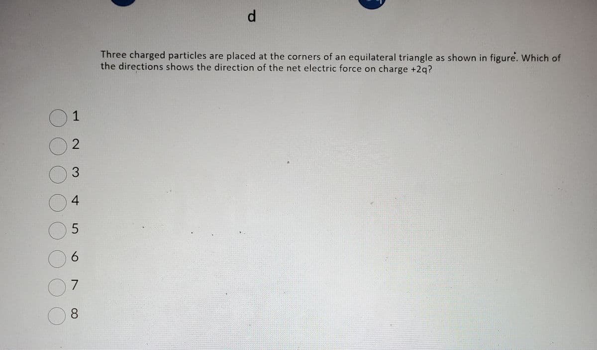 01
02
03
4
O
05
O
07
08
6
d
Three charged particles are placed at the corners of an equilateral triangle as shown in figure. Which of
the directions shows the direction of the net electric force on charge +2q?