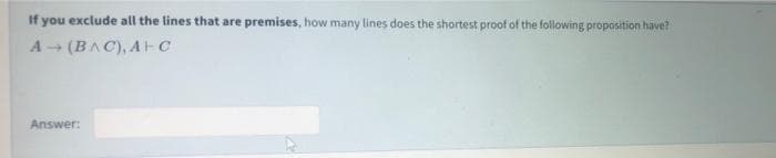 If you exclude all the lines that are premises, how many lines does the shortest proof of the following proposition have?
A - (BAC), AH C
Answer:
