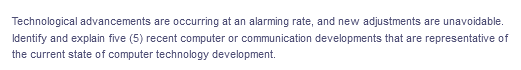 Technological advancements are occurring at an alarming rate, and new adjustments are unavoidable.
Identify and explain five (5) recent computer or communication developments that are representative of
the current state of computer technology development.
