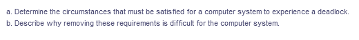 a. Determine the circumstances that must be satis fied for a computer system to experience a deadlock.
b. Describe why removing these requirements is difficult for the computer system.
