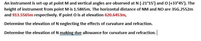 An instrument is set-up at point M and vertical angles are observed at N (-21°15') and O (+33°45'). The
height of instrument from point Mis 1.5865m. The horizontal distance of NM and NO are 35G.2552m
and 913.5565m respectively. If point O is at elevation 620.6453m,
Determine the elevation of N neglecting the effects of curvature and refraction.
Determine the elevation of N making due allowance for curvature and refraction.
