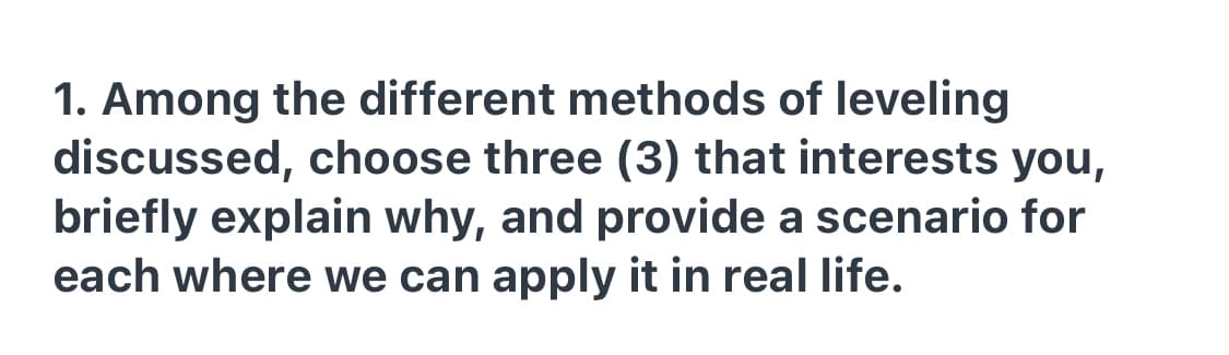 1. Among the different methods of leveling
discussed, choose three (3) that interests you,
briefly explain why, and provide a scenario for
each where we can apply it in real life.
