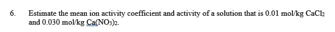 6.
Estimate the mean ion activity coefficient and activity of a solution that is 0.01 mol/kg CaCl2
and 0.030 mol/kg Ca(NO3)2.
