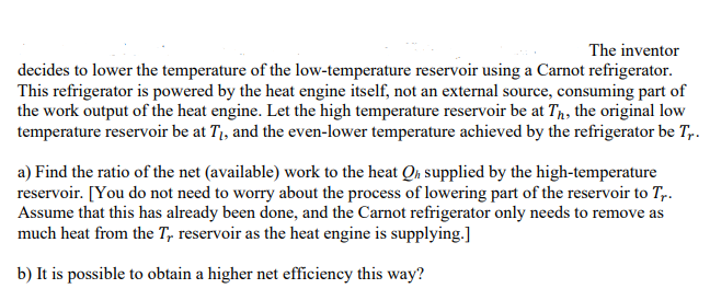 The inventor
decides to lower the temperature of the low-temperature reservoir using a Carnot refrigerator.
This refrigerator is powered by the heat engine itself, not an external source, consuming part of
the work output of the heat engine. Let the high temperature reservoir be at Th, the original low
temperature reservoir be at T₁, and the even-lower temperature achieved by the refrigerator be Tr.
a) Find the ratio of the net (available) work to the heat Qh supplied by the high-temperature
reservoir. [You do not need to worry about the process of lowering part of the reservoir to Tr.
Assume that this has already been done, and the Carnot refrigerator only needs to remove as
much heat from the T, reservoir as the heat engine is supplying.]
b) It is possible to obtain a higher net efficiency this way?