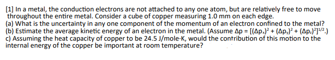 [1] In a metal, the conduction electrons are not attached to any one atom, but are relatively free to move
throughout the entire metal. Consider a cube of copper measuring 1.0 mm on each edge.
(a) What is the uncertainty in any one component of the momentum of an electron confined to the metal?
(b) Estimate the average kinetic energy of an electron in the metal. (Assume Ap = [(Apx)² + (Ap)² + (Op:)²]¹/²)
c) Assuming the heat capacity of copper to be 24.5 J/mole-K, would the contribution of this motion to the
internal energy of the copper be important at room temperature?