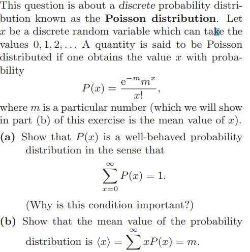 This question is about a discrete probability distri-
bution known as the Poisson distribution. Let
æ be a discrete random variable which can take the
values 0, 1, 2, ... A quantity is said to be Poisson
distributed if one obtains the value x with proba-
bility
m
I
'm²
P(x) =
x!
where m is a particular number (which we will show
in part (b) of this exercise is the mean value of x).
(a) Show that P(x) is a well-behaved probability
distribution in the sense that
P(x) = 1.
(Why is this condition important?)
(b) Show that the mean value of the probability
distribution is (x) = ΣxP(x) = m.