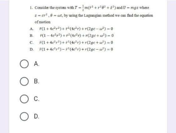 1. Consider the system with 7 = m(²+²6² +2²) and U = mgz where
2 = cr².9= wt, by using the Lagrangian method we can find the equation
of motion
A. F(1+4c²r²) ++²(4c²r) +r(2gc-w²) - 0
B.
*(1-4c²r²) + r²(4c²r) +r(2gc+w²)=0
C.
(1+4c²r²)+r²(4c²r) +r(2gc+w²) = 0
D. F(1 +4c²r²)-² (4c²r) +r(2gc-w²) = 0
OA.
B.
O C.
O D.