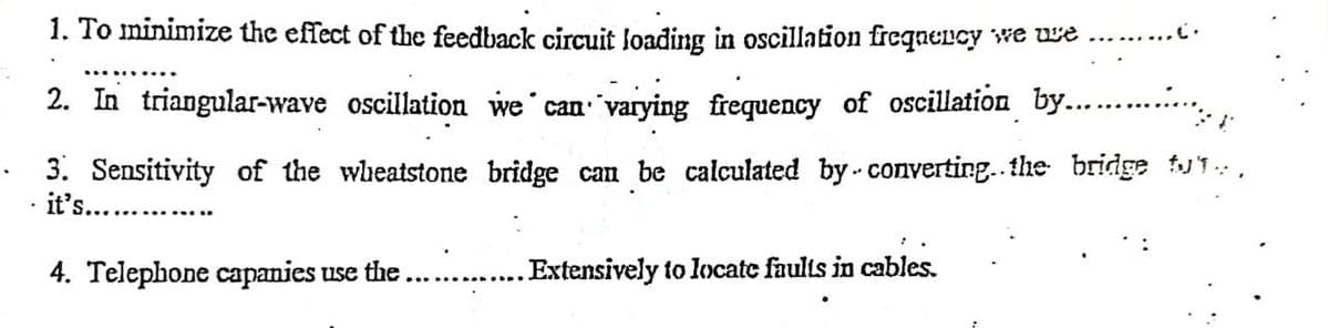 1. To minimize the effect of the feedback circuit loading in oscillation frequency we ure
.
2. In triangular-wave oscillation we can varying frequency of oscillation by......….... 1
3. Sensitivity of the wheatstone bridge can be calculated by converting.. the bridge tut..
it's..........
4. Telephone capanies use the
. Extensively to locate faults in cables.