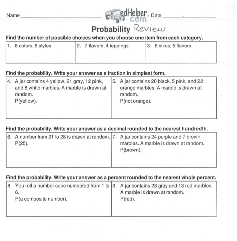 edHelper. Date.
Name
com
Probability Review
Find the number of possible choices when you choose one item from each category.
2. 7 flavors, 4 toppings
1. 8 colors, 6 styles
3. 6 sizes, 5 flavors
Find the probability. Write your answer as a fraction in simplest form.
5. A jar contains 20 black, 5 pink, and 22
orange marbles. A marble is drawn at
4. A jar contains 4 yellow, 21 gray, 12 pink,
and 8 white marbles. A marble is drawn at
random.
random.
P(yellow).
P(not orange).
Find the probability. Write your answer as a decimal rounded to the nearest hundredth.
6. A number from 21 to 28 is drawn at random. 7. A jar contains 24 purple and 7 brown
P(25).
marbles. A marble is drawn at random.
P(brown).
Find the probability. Write your answer as a percent rounded to the nearest whole percent.
8. You roll a number cube numbered from 1 to 9. A jar contains 23 gray and 13 red marbles.
A marble is drawn at random.
P(red).
6.
P(a composite number).
