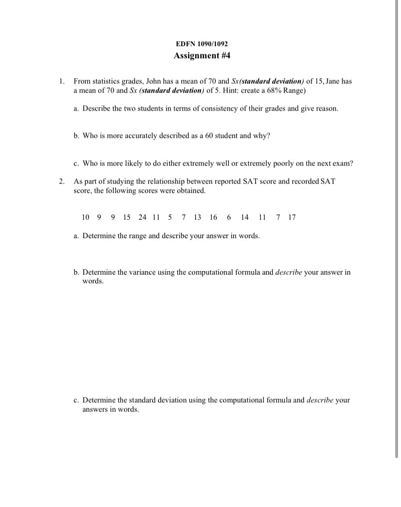 EDFN 1090/1092
Assignment #4
1. From statistics grades, John has a mean of 70 and Sx(standard deviation) of 15, Jane has
a mean of 70 and Sx (standard deviation) of 5. Hint: create a 68% Range)
a. Describe the two students in terms of consistency of their grades and give reason.
b. Who is more accurately described as a 60 student and why?
c. Who is more likely to do either extremely well or extremely poorly on the next exam?
As part of studying the relationship between reported SAT score and recorded SAT
score, the following scores were obtained.
2.
10 9 9 15 24 11 5 7 13 16 6 14 11 7 17
a. Determine the range and describe your answer in words.
b. Determine the variance using the computational formula and describe your answer in
words.
c. Determine the standard deviation using the computational formula and describe your
answers in words.
