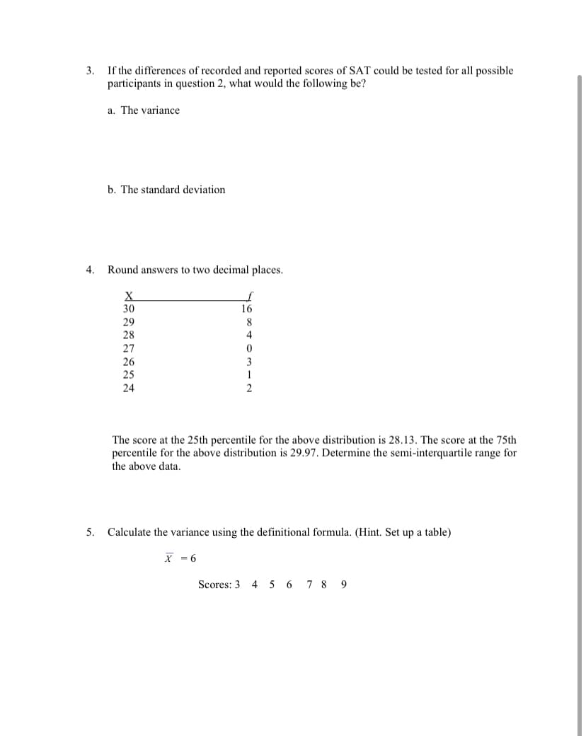 3.
If the differences of recorded and reported scores of SAT could be tested for all possible
participants in question 2, what would the following be?
a. The variance
b. The standard deviation
4.
Round answers to two decimal places.
X
30
16
29
28
8
4
27
26
25
3
1
24
The score at the 25th percentile for the above distribution is 28.13. The score at the 75th
percentile for the above distribution is 29.97. Determine the semi-interquartile range for
the above data.
5. Calculate the variance using the definitional formula. (Hint. Set up a table)
X = 6
Scores: 3 4 5 6 7 8 9
