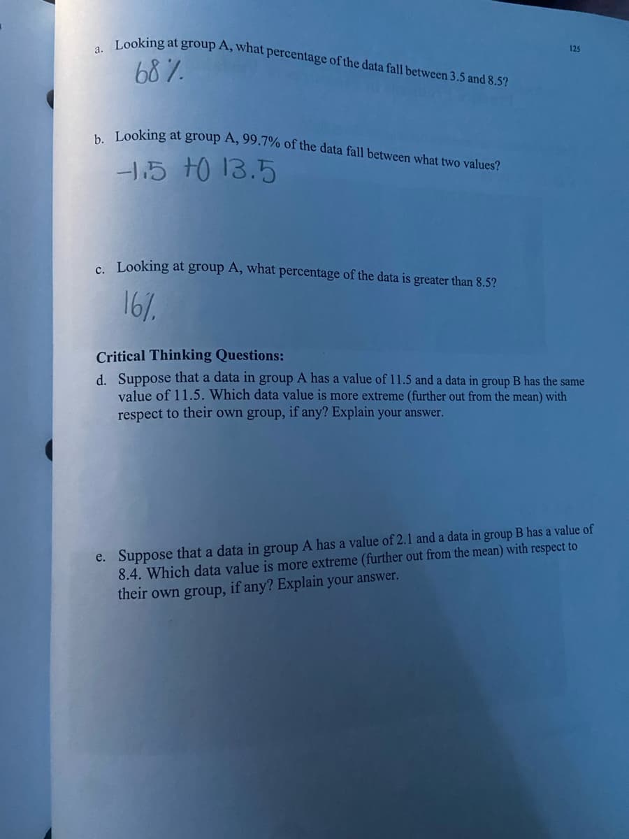 Looking at group A, what percentage of the data fall between 3.5 and 8.5?
b. Looking at group A, 99.7% of the data fall between what two values?
а.
125
68%.
15 t0 13.5
c Looking at group A, what percentage of the data is greater than 8.5?
16/.
Critical Thinking Questions:
d. Suppose that a data in group A has a value of 11.5 and a data in group B has the same
value of 11.5. Which data value is more extreme (further out from the mean) with
respect to their own group, if any? Explain your answer.
e. Suppose that a data in group A has a value of 2.1 and a data in group B has a value of
8.4. Which data value is more extreme (further out from the mean) with respect to
their own group, if any? Explain your answer.
