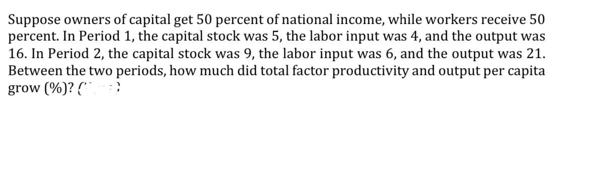 Suppose owners of capital get 50 percent of national income, while workers receive 50
percent. In Period 1, the capital stock was 5, the labor input was 4, and the output was
16. In Period 2, the capital stock was 9, the labor input was 6, and the output was 21.
Between the two periods, how much did total factor productivity and output per capita
grow (%)? (