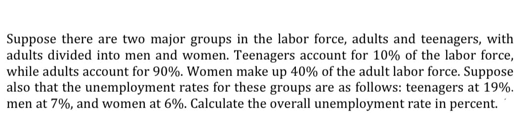 Suppose there are two major groups in the labor force, adults and teenagers, with
adults divided into men and women. Teenagers account for 10% of the labor force,
while adults account for 90%. Women make up 40% of the adult labor force. Suppose
also that the unemployment rates for these groups are as follows: teenagers at 19%.
men at 7%, and women at 6%. Calculate the overall unemployment rate in percent.