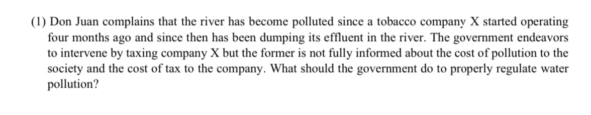 (1) Don Juan complains that the river has become polluted since a tobacco company X started operating
four months ago and since then has been dumping its effluent in the river. The government endeavors
to intervene by taxing company X but the former is not fully informed about the cost of pollution to the
society and the cost of tax to the company. What should the government do to properly regulate water
pollution?