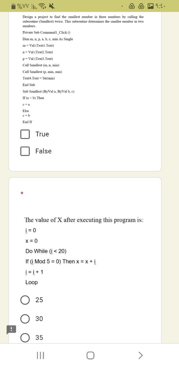 %VV |I.
Design a project to find the smallest mumber in three numbers by calling the
subroutine (Smallest) twice. This subroutine determines the smaller number in two
numbers.
Private Sub Command1 Click (0
Dim m, n, p, a, b, c, min As Single
m- Val (Text1.Text)
n= Val (Text2.Text)
p= Val (Text3.Text)
Call Smallest (m, n, min)
Call Smallest (p, min, min)
Text4.Text = Str(min)
End Sub
Sub Smallest (ByVal a, ByVal b, c)
If (a <b) Then
C-a
Else
c-b
End If
True
False
The value of X after executing this program is:
į = 0
x = 0
Do While (i < 20)
If (i Mod 5 = 0) Then x = x + i
i = į+ 1
Loop
25
30
35
II
