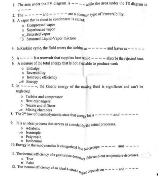 1. The area under the PV diagram is -
2. The
---and-
3. A vapor that is about to condensate is called:
7. In
o Compressed vapor
o Superheated vapor
Saturated vapor
Saturated Liquid-Vapor
mixture
4. In Rankine cycle, the fluid enters the turbine as-
and leaves as-
5. A---- is a reservoir that supplies heat while ----absorbs the rejected heat.
6. A measure of the total energy that is not available to produce work
are a common type of irreversibility.
neglected.
while the area under the TS diagram is
o Enthalpy
o Reversibility
o Isentropic efficiency
Entropy
-- the kinetic energy of the moving fluid is significant and can't be
o Turbine and compressor
o Heat exchangers
o Nozzle and diffuser
Mixing chambers
8. The 2nd law of thermodynamic state that energy has a
9. It is an ideal process that serves as a model for the actual processes.
o Adiabatic
Isentropic
o Polytropic
o Isothermal
10. Energy in thermodynamics is categorized into two groups: -
False
12. The thermal efficiency of an ideal 4-stroke e
-and
11. The thermal efficiency of a gas turbine decreases if the ambient temperature decreases.
o True
engine depends on --
and
-and-