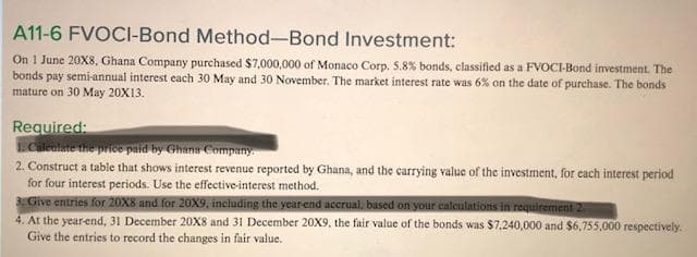 A11-6 FVOCI-Bond Method-Bond Investment:
On 1 June 20X8, Ghana Company purchased $7,000,000 of Monaco Corp. 5.8% bonds, classifled as a FVOC-Bond investment. The
bonds pay semi-annual interest cach 30 May and 30 November. The market interest rate was 6% on the date of purchase. The bonds
mature on 30 May 20X13.
Required:
Cileulate the price paid by Ghana Company
2. Construct a table that shows interest revenue reported by Ghana, and the carrying value of the investment, for each interest period
for four interest periods. Use the effective-interest method.
3Give entries for 20X8 and for 20X9, including the year-end accrual, based on your calculations in requirement 2.
4. At the year-end, 31 December 20X8 and 31 December 20X9, the fair value of the bonds was $7,240,000 and $6,755,000 respectively.
Give the entries to record the changes in fair value.
