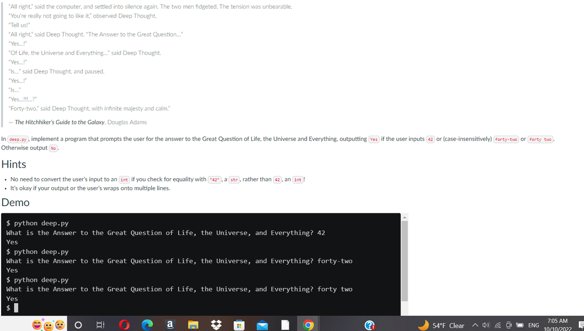 "All right," said the computer, and settled into silence again. The two men fidgeted. The tension was unbearable.
"You're really not going to like it," observed Deep Thought.
"Tell us!"
"All right," said Deep Thought. "The Answer to the Great Question..."
"Yes...!"
"Of Life, the Universe and Everything..." said Deep Thought.
"Yes...!"
"Is..." said Deep Thought, and paused.
"Yes...!"
"Is..."
"Yes...!!!...?"
"Forty-two," said Deep Thought, with infinite majesty and calm."
- The Hitchhiker's Guide to the Galaxy, Douglas Adams
In deep.py, implement a program that prompts the user for the answer to the Great Question of Life, the Universe and Everything, outputting Yes if the user inputs 42 or (case-insensitively) forty-two or forty two.
Otherwise output (No.
Hints
• No need to convert the user's input to an (int) if you check for equality with ("42"), a str), rather than 42, an int!
• It's okay if your output or the user's wraps onto multiple lines.
Demo
$ python deep.py
What is the Answer to the Great Question of Life, the Universe, and Everything? 42
Yes
$ python deep.py
What is the Answer to the Great Question of Life, the Universe, and Everything? forty-two
Yes
$ python deep.py
What is the Answer to the Great Question of Life, the Universe, and Everything? forty two
Yes
A
a
H
6
54°F Clear ^ 4)) (
ENG
7:05 AM
10/10/2022