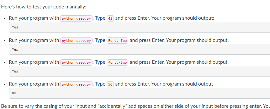 Here's how to test your code manually:
• Run your program with python deep.py. Type 42 and press Enter. Your program should output:
Yes
• Run your program with python deep.py. Type Forty Two and press Enter. Your program should output:
.
Yes
Run your program with python deep.py). Type (forty-two) and press Enter. Your program should output
Yes
Run your program with python deep.py. Type 50 and press Enter. Your program should output
No
Be sure to vary the casing of your input and "accidentally" add spaces on either side of your input before pressing enter. You