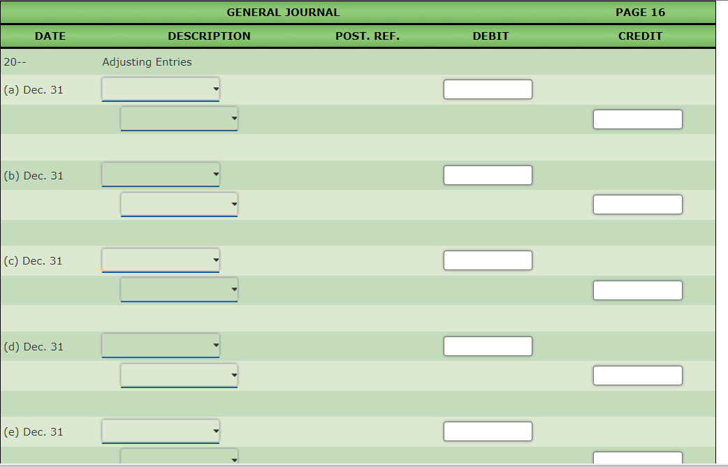GENERAL JOURNAL
PAGE 16
DATE
DESCRIPTION
POST. REF.
DEBIT
CREDIT
20--
Adjusting Entries
|(а) Dec. 31
(b) Dec. 31
(c) Dec. 31
(d) Dec. 31
(е) Dec. 31
|||
