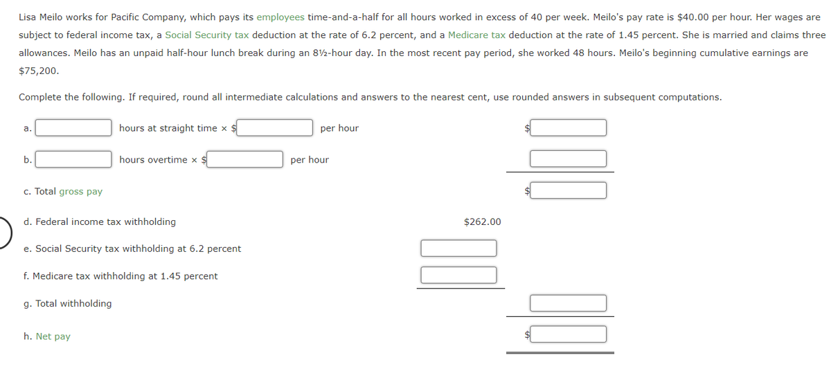 Lisa Meilo works for Pacific Company, which pays its employees time-and-a-half for all hours worked in excess of 40 per week. Meilo's pay rate is $40.00 per hour. Her wages are
subject to federal income tax, a Social Security tax deduction at the rate of 6.2 percent, and a Medicare tax deduction at the rate of 1.45 percent. She is married and claims three
allowances. Meilo has an unpaid half-hour lunch break during an 82-hour day. In the most recent pay period, she worked 48 hours. Meilo's beginning cumulative earnings are
$75,200.
Complete the following. If required, round all intermediate calculations and answers to the nearest cent, use rounded answers in subsequent computations.
hours at straight time x $
per hour
а.
b.
hours overtime x $
per hour
c. Total gross pay
d. Federal income tax withholding
$262.00
e. Social Security tax withholding at 6.2 percent
f. Medicare tax withholding at 1.45 percent
g. Total withholding
h. Net pay
