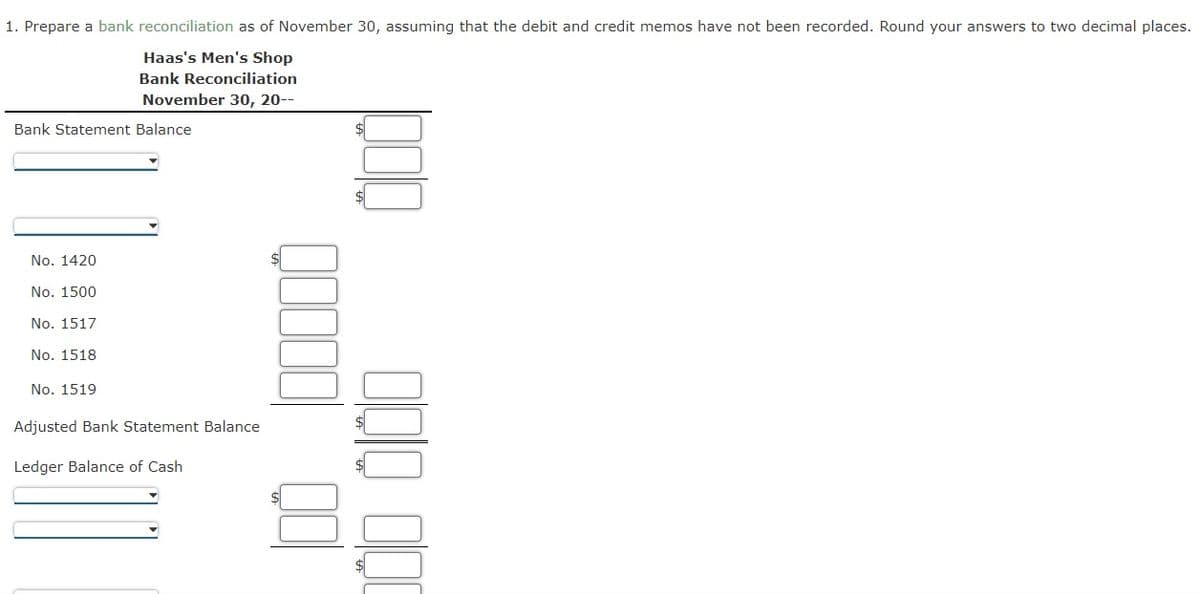 1. Prepare a bank reconciliation as of November 30, assuming that the debit and credit memos have not been recorded. Round your answers to two decimal places.
Haas's Men's Shop
Bank Reconciliation
November 30, 20--
Bank Statement Balance
No. 1420
No. 1500
No. 1517
No. 1518
No. 1519
Adjusted Bank Statement Balance
Ledger Balance of Cash
