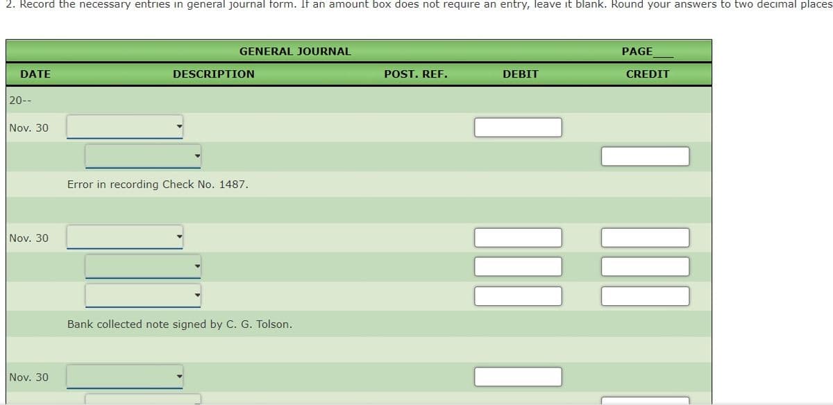 2. Record the necessary entries in general journal form. If an amount box does not require an entry, leave it blank. Round your answers to two decimal places
GENERAL JOURNAL
PAGE
DATE
DESCRIPTION
POST. REF.
DEBIT
CREDIT
20--
Nov. 30
Error in recording Check No. 1487.
Nov. 30
Bank collected note signed by C. G. Tolson.
Nov. 30

