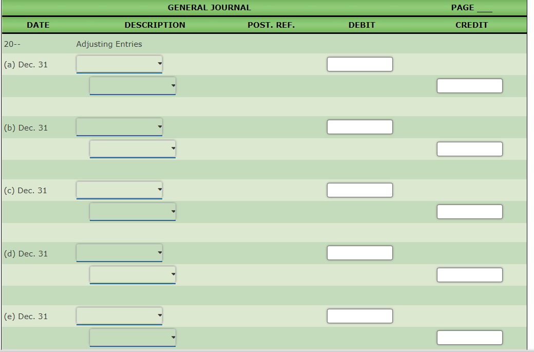 GENERAL JOURNAL
PAGE
DATE
DESCRIPTION
POST. REF.
DEBIT
CREDIT
20--
Adjusting Entries
(а) Dec. 31
(b) Dec. 31
(с) Dec. 31
(d) Dec. 31
|(е) Dec. 31
||||
