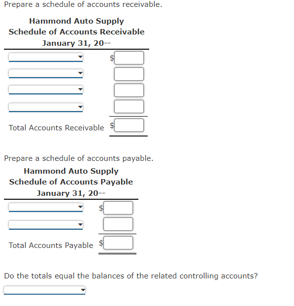 Prepare a schedule of accounts receivable.
Hammond Auto Supply
Schedule of Accounts Receivable
January 31, 20--
Total Accounts Receivable
Prepare a schedule of accounts payable.
Hammond Auto Supply
Schedule of Accounts Payable
January 31, 20--
Total Accounts Payable
Do the totals equal the balances of the related controlling accounts?
