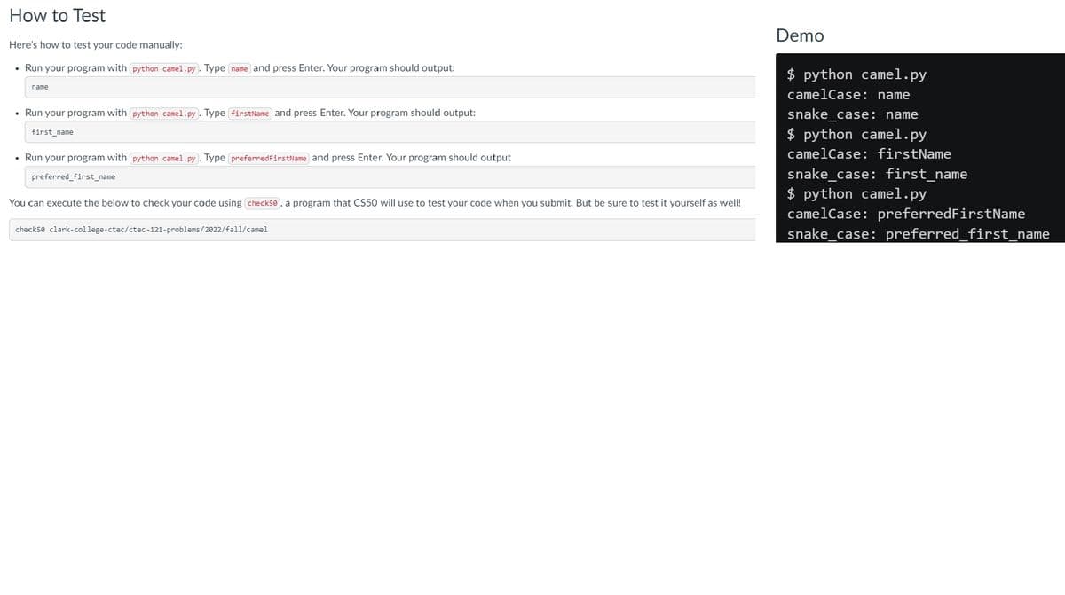 How to Test
Here's how to test your code manually:
• Run your program with python camel.py. Type name and press Enter. Your program should output:
name
• Run your program with python camel.py). Type (firstName) and press Enter. Your program should output:
first_name
• Run your program with python camel.py). Type (preferred FirstName and press Enter. Your program should output
preferred_first_name
You can execute the below to check your code using check50), a program that CS50 will use to test your code when you submit. But be sure to test it yourself as well!
check50 clark-college- ctec/ctec-121-problems/2022/fall/camel
Demo
$ python camel.py
camelCase: name
snake_case: name
$ python camel.py
camelCase: firstName
snake_case: first_name
$ python camel.py
camelCase: preferredFirstName
snake_case: preferred_first_name