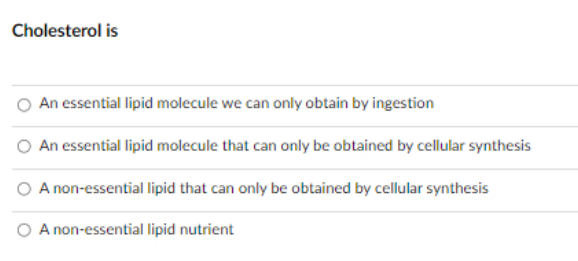 Cholesterol is
An essential lipid molecule we can only obtain by ingestion
O An essential lipid molecule that can only be obtained by cellular synthesis
A non-essential lipid that can only be obtained by cellular synthesis
A non-essential lipid nutrient