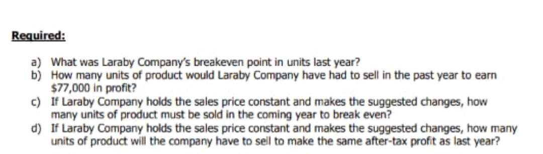 Required:
a) What was Laraby Company's breakeven point in units last year?
b) How many units of product would Laraby Company have had to sell in the past year to earn
$77,000 in profit?
c) If Laraby Company holds the sales price constant and makes the suggested changes, how
many units of product must be sold in the coming year to break even?
d) If Laraby Company holds the sales price constant and makes the suggested changes, how many
units of product will the company have to sell to make the same after-tax profit as last year?
