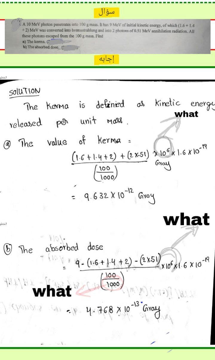 1. A 10 MeV photon penetrates info 100 g mass. It has 9 MeV of initial kinetic energy, of which (1.6 + 1.4
+2) MeV was converted into bremsstrahlung and into 2 photons of 0.51 MeV annihilation radiation. All
these photons escaped from the 100 g mass. Pind
a) The kerma.
b) The absorbed dose.
إجابه
shall
saluTION
The kerma is definied
Kinetic energe
what
veleased
pa unit
The
value
of kerma :
(16+1.4+2) + (2 x-5ı) » 10°x 1.6 x 10-*
Gray
100
lo0,
-12
9.632 X 10 " Gray
%3D
what
shall
O The
absorbed dose
9- (1.6+ L-4 +2) - (2 x.51)
-19
X 10x1.6 X 10
100
1000
what
pondr . 4.768 x 10" Gray
-13.
Gray
