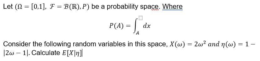 Let ( [0,1], F = B(R), P) be a probability space.
=
Where
0
P (A) = S
=√₁ dx
A
Consider the following random variables in this space, X(w) = 2w² and n(w) = 1 -
|2w - 11. Calculate E[X]n]