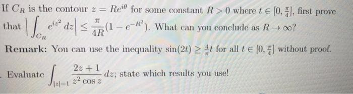 If CR is the contour z = Re" for some constant R> 0 where t e 0, ), first prove
e dz <(1 – e *). What can you conclude as R→ o0?
CR
that
4R
Remark: You can use the inequality sin(2t) 2 t for all t e [0, ] without proof.
2z + 1
- Evaluate
dz; state which results you use!
COS Z
22
