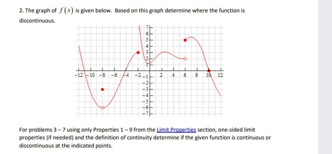 2. The graph of f(x) is given below. Based on this graph determine where the function is
discontinuous.
-12 -10 -8
-6 24
-2
6
10
12
For problems 3-7 using only Properties 1-9 from the Limit Properties section, one-sided limit
properties (if needed) and the definition of continuity determine if the given function is continuous or
discontinuous at the indicated points.
