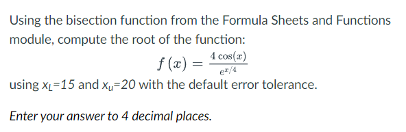 Using the bisection function from the Formula Sheets and Functions
module, compute the root of the function:
f(x) = 4 cos(x)
e²/4
using X₁=15 and xu=20 with the default error tolerance.
Enter your answer to 4 decimal places.