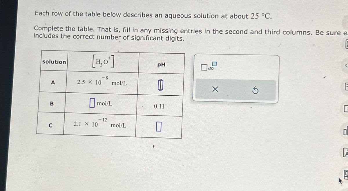 Each row of the table below describes an aqueous solution at about 25 °C.
Complete the table. That is, fill in any missing entries in the second and third columns. Be sure ea
includes the correct number of significant digits.
solution
[H,O]
A
2.5 X 10
-8
mol/L
pH
M
9
B
C
☐ mol/L
-12
2.1 × 10 mol/L
0.11
☐
E
C
OL