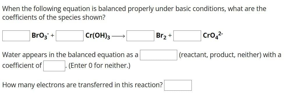 When the following equation is balanced properly under basic conditions, what are the
coefficients of the species shown?
BrO3 +
Cr(OH)3-
Water appears in the balanced equation as a
coefficient of
(Enter 0 for neither.)
Br₂+
CrO4²-
(reactant, product, neither) with a
How many electrons are transferred in this reaction?