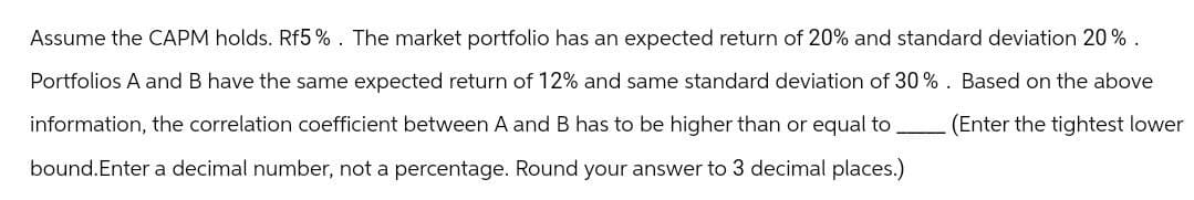 Assume the CAPM holds. Rf5%. The market portfolio has an expected return of 20% and standard deviation 20%.
Portfolios A and B have the same expected return of 12% and same standard deviation of 30%. Based on the above
information, the correlation coefficient between A and B has to be higher than or equal to
bound. Enter a decimal number, not a percentage. Round your answer to 3 decimal places.)
(Enter the tightest lower